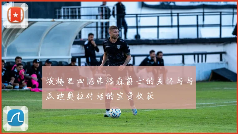埃梅里回忆弗格森爵士的关怀与与瓜迪奥拉对话的宝贵收获